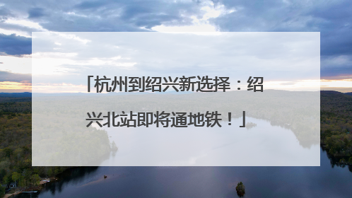 杭州到绍兴新选择：绍兴北站即将通地铁！
